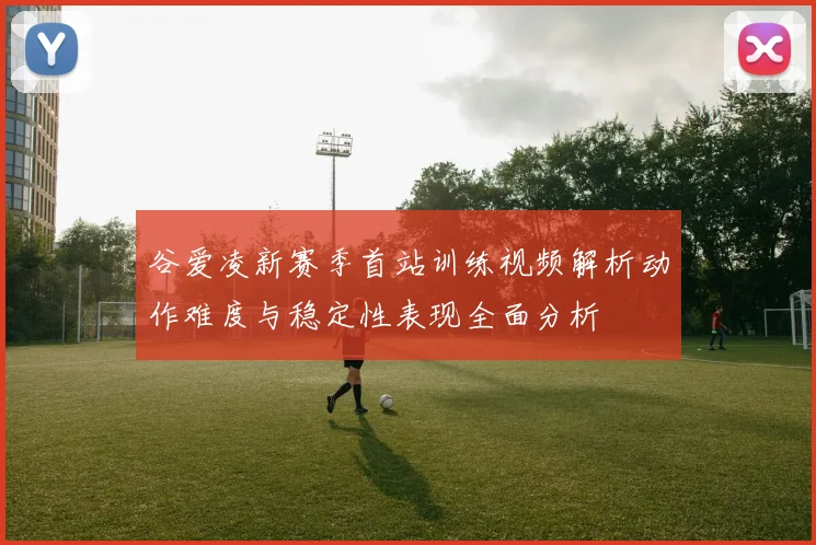 谷爱凌新赛季首站训练视频解析动作难度与稳定性表现全面分析