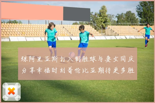 琼阿里亚斯打入制胜球与妻女同庆分享幸福时刻哥伦比亚期待更多胜利