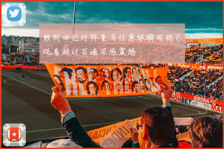 赖斯回忆对阵皇马任意球瞬间称已观看超过百遍深感震撼