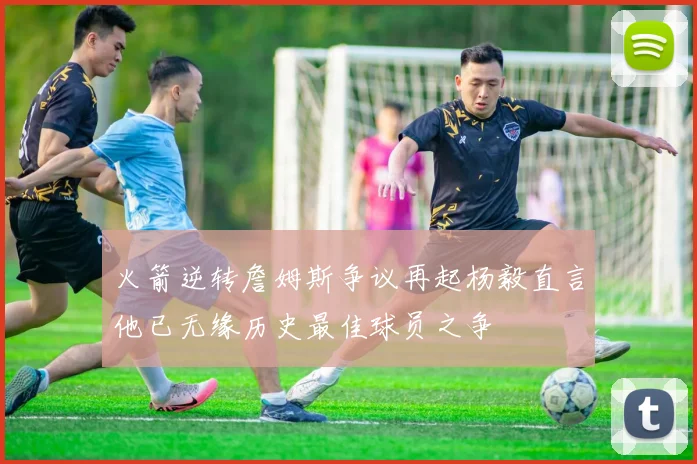火箭逆转詹姆斯争议再起杨毅直言他已无缘历史最佳球员之争