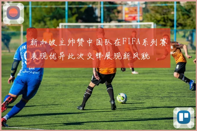 新加坡主帅赞中国队在FIFA系列赛表现优异此次交锋展现新风貌