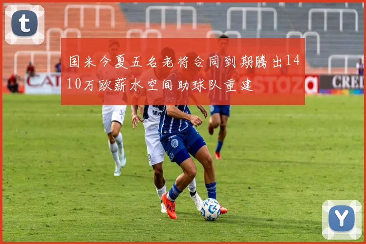 国米今夏五名老将合同到期腾出1410万欧薪水空间助球队重建