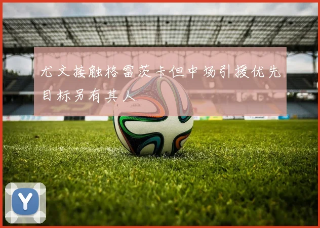 尤文接触格雷茨卡但中场引援优先目标另有其人