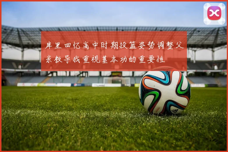 库里回忆高中时期投篮姿势调整父亲教导我重视基本功的重要性