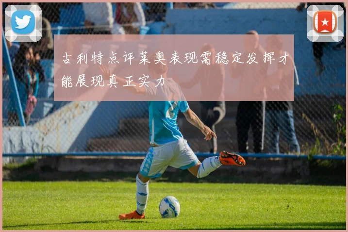 古利特点评莱奥表现需稳定发挥才能展现真正实力
