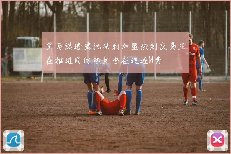 罗马诺透露托纳利加盟热刺交易正在推进同时热刺也在追逐M费