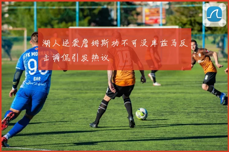 湖人逆袭詹姆斯功不可没库兹马反击调侃引发热议
