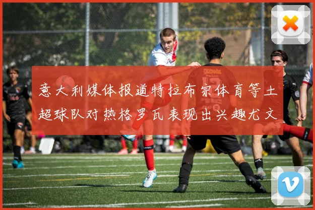 意大利媒体报道特拉布宗体育等土超球队对热格罗瓦表现出兴趣尤文图斯愿意出售这名球员