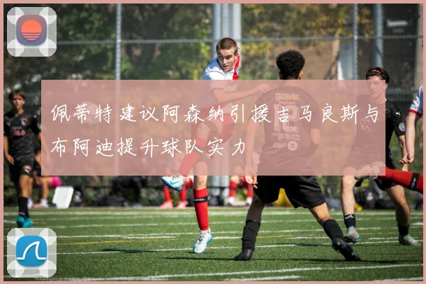 佩蒂特建议阿森纳引援吉马良斯与布阿迪提升球队实力