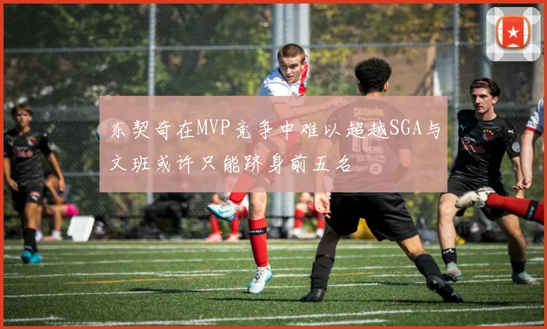 东契奇在MVP竞争中难以超越SGA与文班或许只能跻身前五名