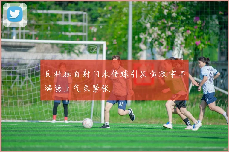 瓦科独自射门未传球引发黄政宇不满场上气氛紧张