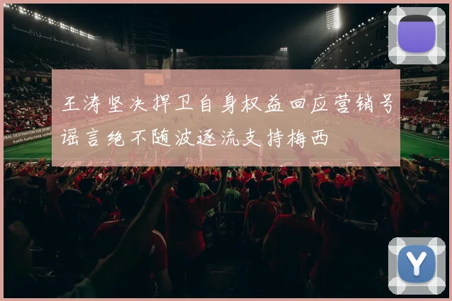 王涛坚决捍卫自身权益回应营销号谣言绝不随波逐流支持梅西