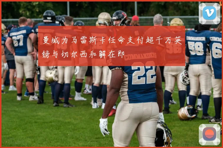 曼城为马雷斯卡任命支付超千万英镑与切尔西和解在即