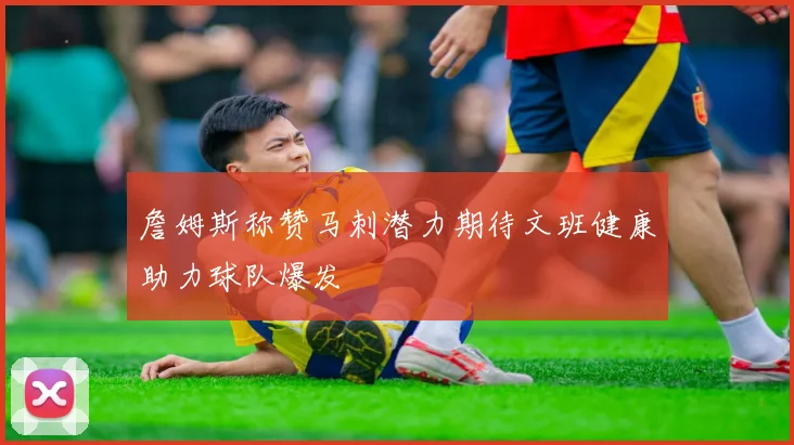詹姆斯称赞马刺潜力期待文班健康助力球队爆发