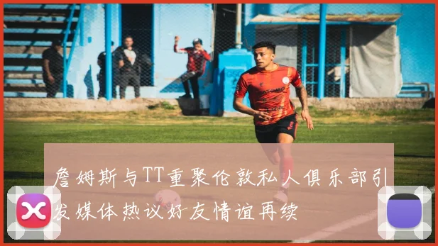 詹姆斯与TT重聚伦敦私人俱乐部引发媒体热议好友情谊再续