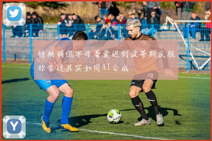 特纳调侃字母哥爱迟到波蒂斯反驳称言过其实如同AI合成