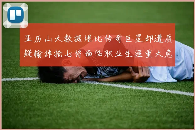 亚历山大数据堪比传奇巨星却遭质疑输掉抢七将面临职业生涯重大危机