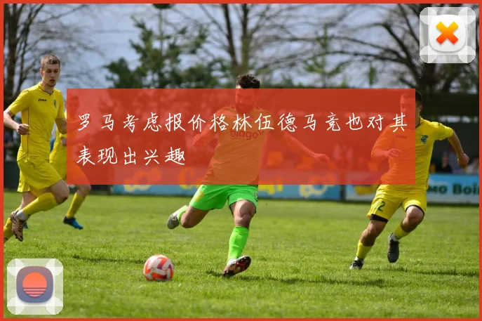 罗马考虑报价格林伍德马竞也对其表现出兴趣