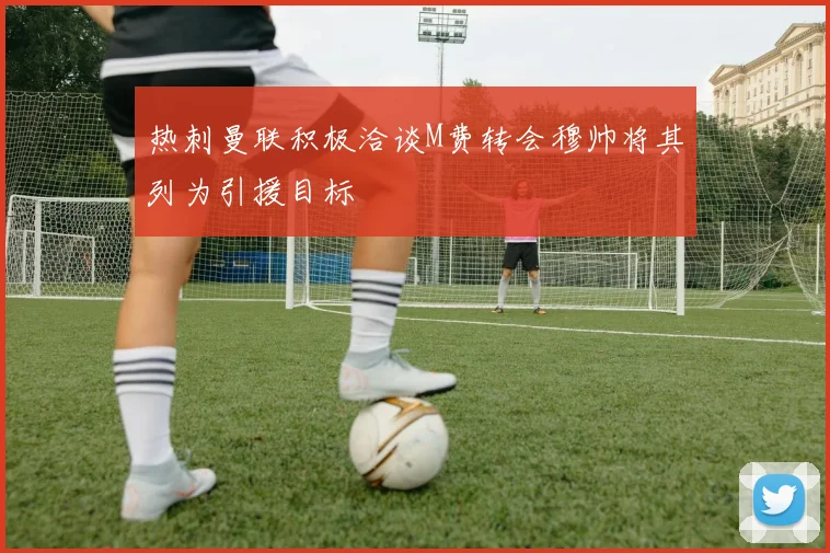 热刺曼联积极洽谈M费转会穆帅将其列为引援目标