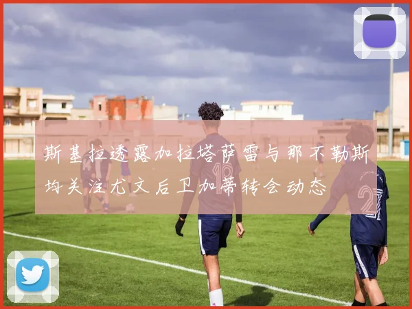 斯基拉透露加拉塔萨雷与那不勒斯均关注尤文后卫加蒂转会动态