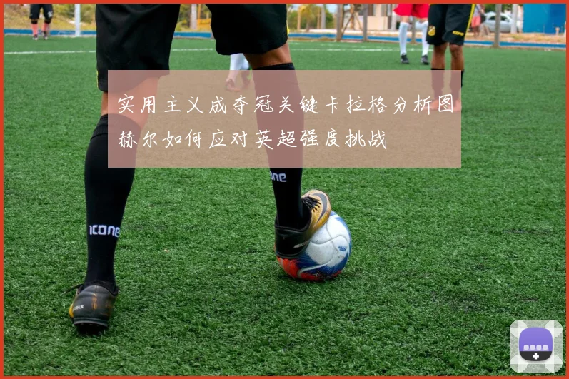 实用主义成夺冠关键卡拉格分析图赫尔如何应对英超强度挑战
