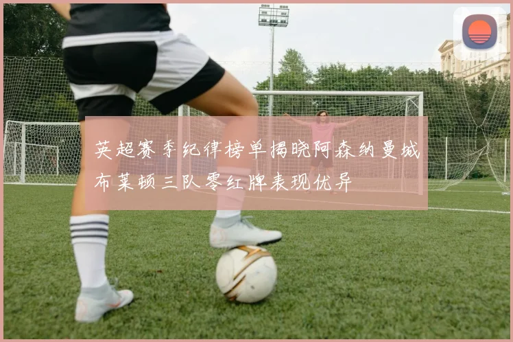 英超赛季纪律榜单揭晓阿森纳曼城布莱顿三队零红牌表现优异