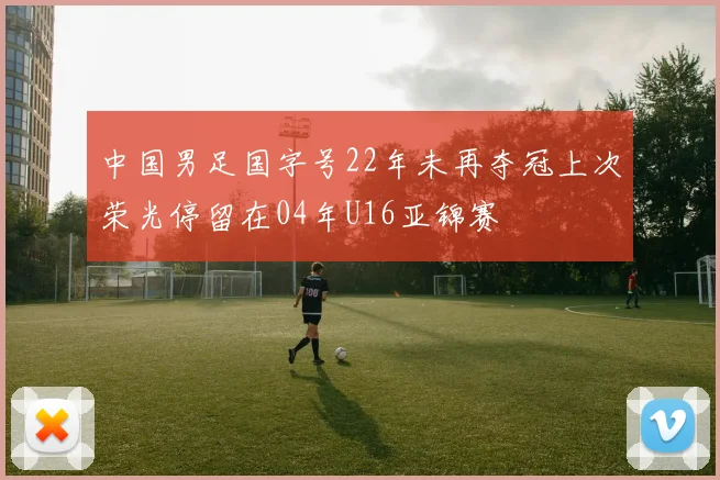 中国男足国字号22年未再夺冠上次荣光停留在04年U16亚锦赛