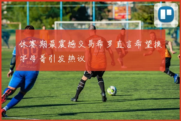 休赛期最震撼交易希罗直言希望换字母哥引发热议