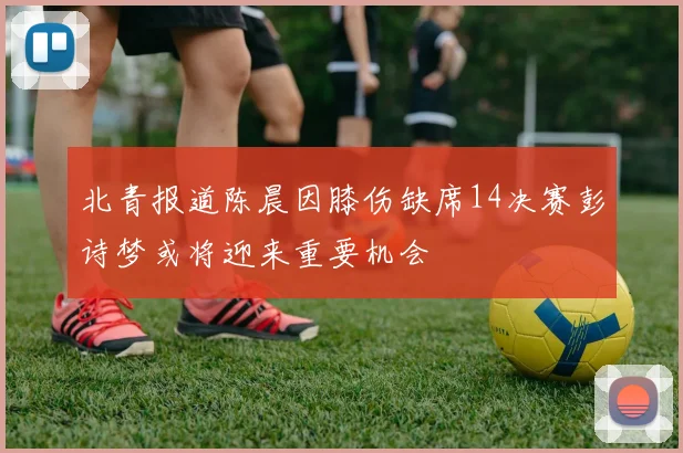 北青报道陈晨因膝伤缺席14决赛彭诗梦或将迎来重要机会